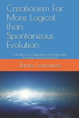 Creationism Far More Logical than Spontaneous Evolution: Can Billions of Supporting and Improving Accidents Occur for Eons? by Lowrance, James Mark