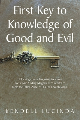 First Key to Knowledge of Good and Evil: Unlocking compelling narratives from Lot's Wife * Mary Magdalene * Kendell * Mole the Fallen Angel * Ella the by Lucinda, Kendell