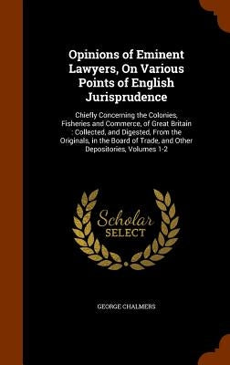 Opinions of Eminent Lawyers, On Various Points of English Jurisprudence: Chiefly Concerning the Colonies, Fisheries and Commerce, of Great Britain: Co by Chalmers, George