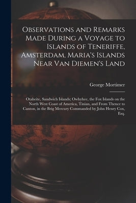 Observations and Remarks Made During a Voyage to Islands of Teneriffe, Amsterdam, Maria's Islands Near Van Diemen's Land; Otaheite, Sandwich Islands; by Mortimer, George