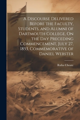 A Discourse Delivered Before the Faculty, Students, and Alumni of Dartmouth College, On the Day Preceding Commencement, July 27, 1853, Commemorative o by Choate, Rufus
