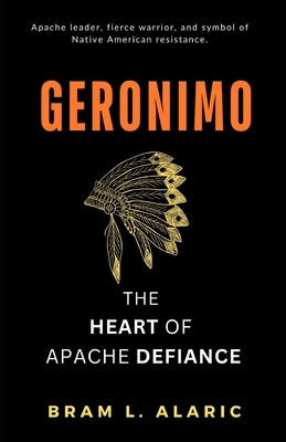 Geronimo: The Heart of Apache Defiance (A Detailed Account and Timeless Impression) by L. Alaric, Bram