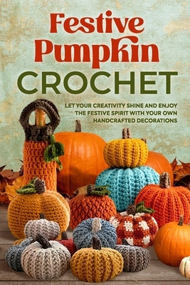Festive Pumpkin Crochet: Let Your Creativity Shine and Enjoy the Festive Spirit with Your Own Handcrafted Decorations by Burrows, Elliot