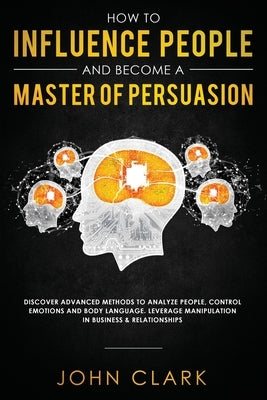 How to Influence People and Become A Master of Persuasion: Discover Advanced Methods to Analyze People, Control Emotions and Body Language. Leverage M by John, Clark