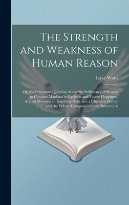 The Strength and Weakness of Human Reason: Or, the Important Question About the Sufficiency of Reason to Conduct Mankind to Religion and Future Happin by Watts, Isaac