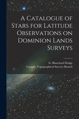 A Catalogue of Stars for Latitude Observations on Dominion Lands Surveys [microform] by Dodge, G. Blanchard (George Blanchard)