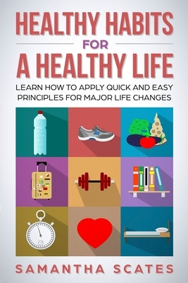 Healthy Habits for a Healthy Life: Learn How to Apply Quick and Easy Principles for Major Life Changes by Scates, Samantha