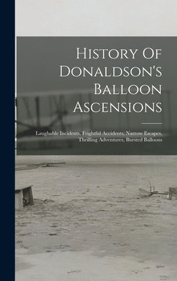 History Of Donaldson's Balloon Ascensions: Laughable Incidents, Frightful Accidents, Narrow Escapes, Thrilling Adventures, Bursted Balloons by Anonymous