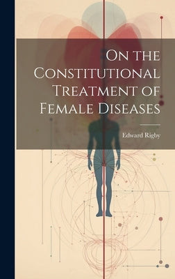 On the Constitutional Treatment of Female Diseases by Rigby, Edward