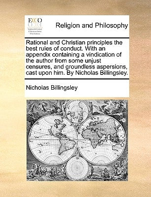 Rational and Christian principles the best rules of conduct. With an appendix containing a vindication of the author from some unjust censures, and gr by Billingsley, Nicholas