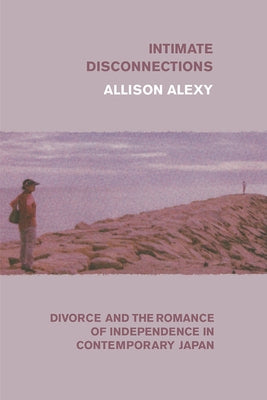 Intimate Disconnections: Divorce and the Romance of Independence in Contemporary Japan by Alexy, Allison