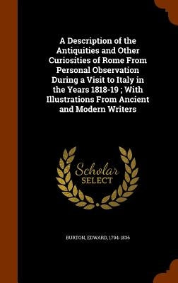 A Description of the Antiquities and Other Curiosities of Rome From Personal Observation During a Visit to Italy in the Years 1818-19; With Illustrati by Burton, Edward