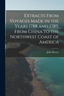 Extracts From Voyages Made in the Years 1788 and 1789, From China to the Northwest Coast of America by Meares, John