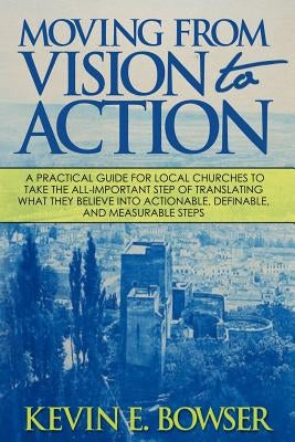 Moving From Vision To Action: A practical guide for local churches to take the all-important step of translating what they believe into actionable, by Bowser, Kevin E.