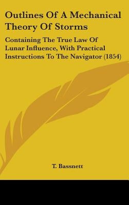 Outlines Of A Mechanical Theory Of Storms: Containing The True Law Of Lunar Influence, With Practical Instructions To The Navigator (1854) by Bassnett, T.