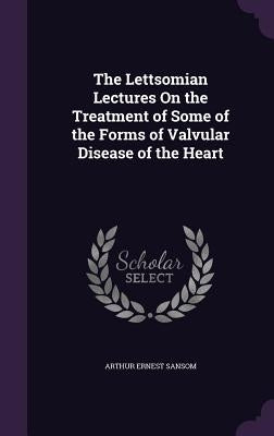 The Lettsomian Lectures On the Treatment of Some of the Forms of Valvular Disease of the Heart by Sansom, Arthur Ernest