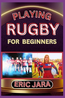 Playing Rugby for Beginners: Complete Procedural Guide To Understand, Learn And Master How To Play Rugby Like A Pro Even With No Former Experience by Jara, Eric