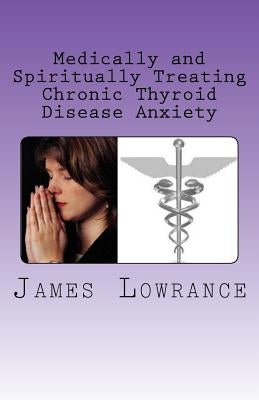 Medically and Spiritually Treating Chronic Thyroid Disease Anxiety: Treatment Experiences and Informed Medical Advice from a Christian Perspective by Lowrance, James M.