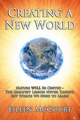 Creating a New World: Nature WILL be obeyed - the greatest lesson never taught, but which we need to Learn by McCourt, Eileen