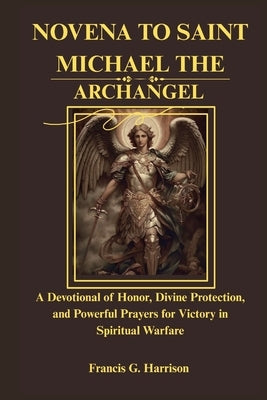 Novena to Saint Michael the Archangel: A Devotional of Honor, Divine Protection, and Powerful Prayers for Victory in Spiritual Warfare by G. Harrison, Francis