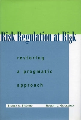 Risk Regulation at Risk: Restoring a Pragmatic Approach by Shapiro, Sidney A.