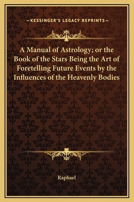 A Manual of Astrology; or the Book of the Stars Being the Art of Foretelling Future Events by the Influences of the Heavenly Bodies by Raphael