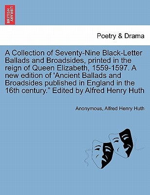 A Collection of Seventy-Nine Black-Letter Ballads and Broadsides, Printed in the Reign of Queen Elizabeth, 1559-1597. a New Edition of 'Ancient Ballad by Anonymous