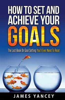 How To Set And Achieve Your Goals: The Last Book On Goal Setting You'll Ever Need To Read by Yancey, James
