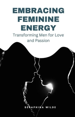 Embracing Feminine Energy: Transforming Men for Love and Passion by Wilde, Seraphina