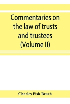 Commentaries on the law of trusts and trustees, as administered in England and in the United States of America (Volume II) by Fisk Beach, Charles