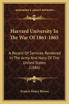 Harvard University In The War Of 1861-1865: A Record Of Services Rendered In The Army And Navy Of The United States (1886) by Brown, Francis Henry