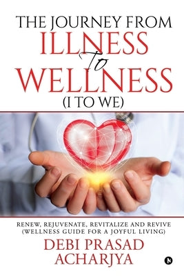 The Journey from Illness to Wellness (I to WE): Renew, Rejuvenate, Revitalize and Revive (Wellness Guide for a Joyful Living) by Debi Prasad Acharjya