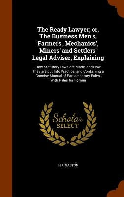 The Ready Lawyer; or, The Business Men's, Farmers', Mechanics', Miners' and Settlers' Legal Adviser, Explaining: How Statutory Laws are Made, and How by Gaston, H. A.