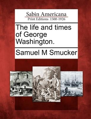 The Life and Times of George Washington. by Smucker, Samuel Mosheim