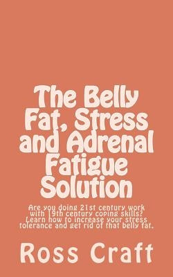 The Belly Fat, Stress and Adrenal Fatigue Solution: Are you doing 21st century work with 19th century coping skills? Learn how to increase your stress by Craft, Ross R.