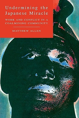 Undermining the Japanese Miracle: Work and Conflict in a Japanese Coal-Mining Community by Allen, Matthew