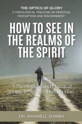 How to SEE in the Realms of the Spirit: A Theological and Practical Guide to Spiritual Perception by Shimba, Maxwell