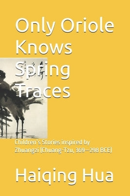 Only Oriole Knows Spring Traces: Children's Stories inspired by Zhuangzi (Chuang-Tzu, 369-298 BCE) by Hua, Haiqing