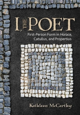 I, the Poet: First-Person Form in Horace, Catullus, and Propertius by McCarthy, Kathleen