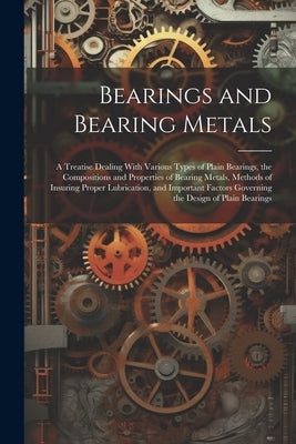 Bearings and Bearing Metals: A Treatise Dealing With Various Types of Plain Bearings, the Compositions and Properties of Bearing Metals, Methods of by Anonymous