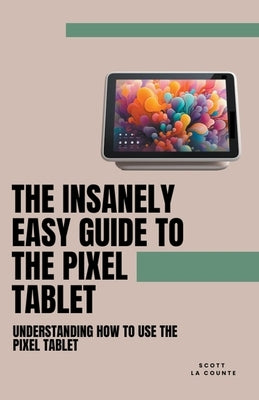The Insanely Easy Guide to the Pixel Tablet: Understanding How to Use the Pixel Tablet by Counte, Scott La