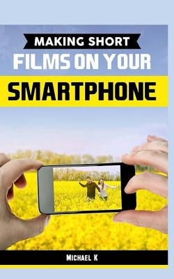 Making Short Films on Your Smartphone by K, Michael