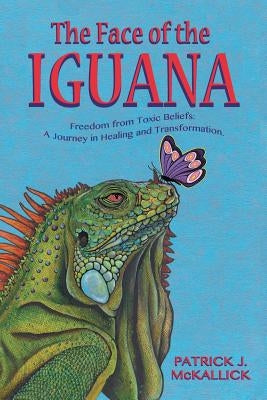 The Face of the Iguana: Freedom from Toxic Beliefs: a Journey in Healing and Transformation by McKallick, Patrick J.