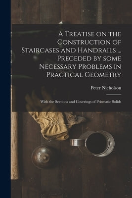 A Treatise on the Construction of Staircases and Handrails ... Preceded by Some Necessary Problems in Practical Geometry; With the Sections and Coveri by Nicholson, Peter 1765-1844