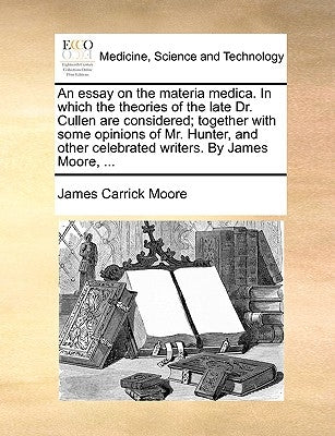 An essay on the materia medica. In which the theories of the late Dr. Cullen are considered; together with some opinions of Mr. Hunter, and other cele by Moore, James Carrick