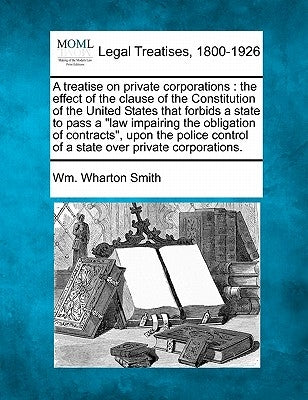 A Treatise on Private Corporations: The Effect of the Clause of the Constitution of the United States That Forbids a State to Pass a Law Impairing the by Smith, Wm Wharton