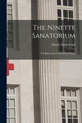 The Ninette Sanatorium [microform]: Its Object and the Good It is Doing by Ninette Sanatorium (Ninette, Man ).