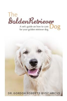 The Golden Retriever: A vet's guide on how to care for your Golden Retriever dog by Roberts Bvsc Mrcvs, Gordon
