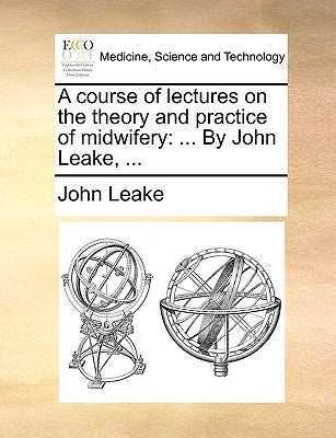 A Course of Lectures on the Theory and Practice of Midwifery: ... by John Leake, ... by Leake, John