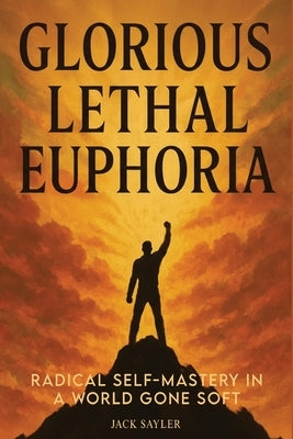 Glorious Lethal Euphoria: Radical Self-Mastery in a World Gone Soft by Sayler, Jack